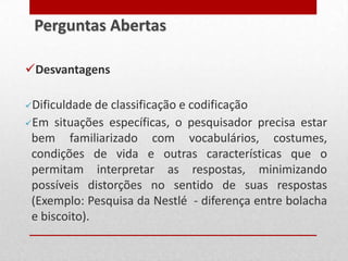Desvantagens
Dificuldade de classificação e codificação
Em situações específicas, o pesquisador precisa estar
bem familiarizado com vocabulários, costumes,
condições de vida e outras características que o
permitam interpretar as respostas, minimizando
possíveis distorções no sentido de suas respostas
(Exemplo: Pesquisa da Nestlé - diferença entre bolacha
e biscoito).
Perguntas Abertas
 