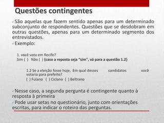 São aquelas que fazem sentido apenas para um determinado
subconjunto de respondentes. Questões que se desdobram em
outras questões, apenas para um determinado segmento dos
entrevistados.
Exemplo:
1. você vota em Recife?
Sim ( ) Não ( ) {caso a reposta seja “sim", vá para a questão 1.2}
1.2 Se a eleição fosse hoje, Em qual desses candidatos você
votaria para prefeito?
( ) Fulano ( ) Ciclano ( ) Beltrano
Nesse caso, a segunda pergunta é contingente quanto à
resposta à primeira
Pode usar setas no questionário, junto com orientações
escritas, para indicar o roteiro das perguntas.
Questões contingentes
 