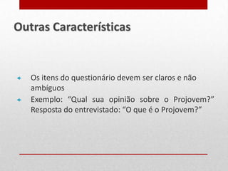  Os itens do questionário devem ser claros e não
ambíguos
 Exemplo: “Qual sua opinião sobre o Projovem?”
Resposta do entrevistado: “O que é o Projovem?”
Outras Características
 