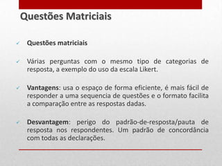  Questões matriciais
 Várias perguntas com o mesmo tipo de categorias de
resposta, a exemplo do uso da escala Likert.
 Vantagens: usa o espaço de forma eficiente, é mais fácil de
responder a uma sequencia de questões e o formato facilita
a comparação entre as respostas dadas.
 Desvantagem: perigo do padrão-de-resposta/pauta de
resposta nos respondentes. Um padrão de concordância
com todas as declarações.
Questões Matriciais
 