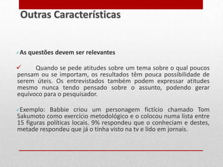 As questões devem ser relevantes
 Quando se pede atitudes sobre um tema sobre o qual poucos
pensam ou se importam, os resultados têm pouca possibilidade de
serem úteis. Os entrevistados também podem expressar atitudes
mesmo nunca tendo pensado sobre o assunto, podendo gerar
equívoco para o pesquisador.
Exemplo: Babbie criou um personagem fictício chamado Tom
Sakumoto como exercício metodológico e o colocou numa lista entre
15 figuras políticas locais. 9% respondeu que o conheciam e destes,
metade respondeu que já o tinha visto na tv e lido em jornais.
Outras Características
 