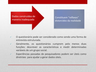 Dados construídos de
maneira inadequada
Constituem “reflexos”
distorcidos da realidade
 O questionário pode ser considerado como sendo uma forma de
entrevista estruturada.
 Geralmente, os questionários cumprem pelo menos duas
funções: descrever as características e medir determinadas
variáveis de um grupo social.
 Experiências passadas de pesquisadores podem ser úteis como
diretrizes para ajudar a gerar dados úteis.
 