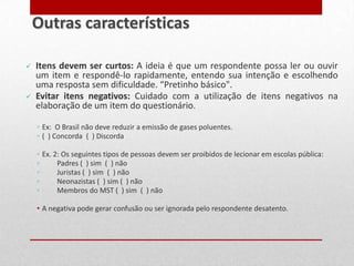  Itens devem ser curtos: A ideia é que um respondente possa ler ou ouvir
um item e respondê-lo rapidamente, entendo sua intenção e escolhendo
uma resposta sem dificuldade. “Pretinho básico".
 Evitar itens negativos: Cuidado com a utilização de itens negativos na
elaboração de um item do questionário.
◦ Ex: O Brasil não deve reduzir a emissão de gases poluentes.
◦ ( ) Concorda ( ) Discorda
◦ Ex. 2: Os seguintes tipos de pessoas devem ser proibidos de lecionar em escolas pública:
◦ Padres ( ) sim ( ) não
◦ Juristas ( ) sim ( ) não
◦ Neonazistas ( ) sim ( ) não
◦ Membros do MST ( ) sim ( ) não
• A negativa pode gerar confusão ou ser ignorada pelo respondente desatento.
Outras características
 