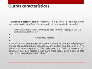  Evitando questões duplas: observar se a palavra “e” aparece numa
pergunta ou declaração e checar se não há duplicação de questões.
◦ “A Universidade Federal de Pernambuco pode abrir mais vagas para alunos e
contratar mais professores"
•
• Concorda ( ) discorda ( )
•
Embora muita gente possa concordar facilmente com essa declaração,
outros não conseguirão responder. Alguns podem acreditar que a UFPE
pode abrir mais vagas mas não pode contratar mais professores, ou
contratar mais professores e não abrir mais vagas. Com o que se está
concordando ou discordando afinal?
Outras características
 