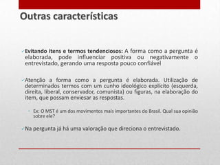 Evitando itens e termos tendenciosos: A forma como a pergunta é
elaborada, pode influenciar positiva ou negativamente o
entrevistado, gerando uma resposta pouco confiável
Atenção a forma como a pergunta é elaborada. Utilização de
determinados termos com um cunho ideológico explícito (esquerda,
direita, liberal, conservador, comunista) ou figuras, na elaboração do
item, que possam enviesar as respostas.
◦ Ex: O MST é um dos movimentos mais importantes do Brasil. Qual sua opinião
sobre ele?
Na pergunta já há uma valoração que direciona o entrevistado.
Outras características
 