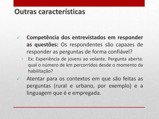  Competência dos entrevistados em responder
as questões: Os respondentes são capazes de
responder as perguntas de forma confiável?
◦ Ex: Experiência de jovens ao volante. Pergunta aberta:
qual o número de km percorridos desde o momento da
habilitação?
 Atentar para os contextos em que são feitas as
perguntas (rural e urbano, por exemplo) e a
linguagem que é e empregada.
Outras características
 