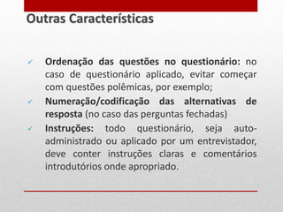  Ordenação das questões no questionário: no
caso de questionário aplicado, evitar começar
com questões polêmicas, por exemplo;
 Numeração/codificação das alternativas de
resposta (no caso das perguntas fechadas)
 Instruções: todo questionário, seja auto-
administrado ou aplicado por um entrevistador,
deve conter instruções claras e comentários
introdutórios onde apropriado.
Outras Características
 