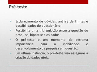  Esclarecimento de dúvidas, análise de limites e
possibilidades do questionário;
 Possibilita uma triangulação entre a questão de
pesquisa, hipótese e os dados.
 O pré-teste é um momento de extrema
importância para a viabilidade e
desenvolvimento da pesquisa em questão.
 Em última instância, o pré-teste visa assegurar a
criação de dados úteis.
Pré-teste
 