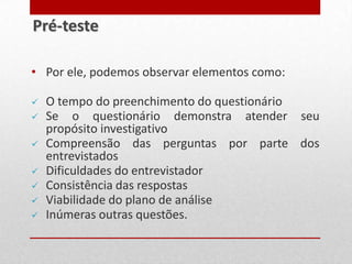 • Por ele, podemos observar elementos como:
 O tempo do preenchimento do questionário
 Se o questionário demonstra atender seu
propósito investigativo
 Compreensão das perguntas por parte dos
entrevistados
 Dificuldades do entrevistador
 Consistência das respostas
 Viabilidade do plano de análise
 Inúmeras outras questões.
Pré-teste
 
