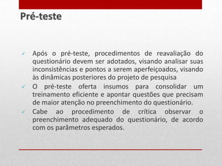  Após o pré-teste, procedimentos de reavaliação do
questionário devem ser adotados, visando analisar suas
inconsistências e pontos a serem aperfeiçoados, visando
às dinâmicas posteriores do projeto de pesquisa
 O pré-teste oferta insumos para consolidar um
treinamento eficiente e apontar questões que precisam
de maior atenção no preenchimento do questionário.
 Cabe ao procedimento de crítica observar o
preenchimento adequado do questionário, de acordo
com os parâmetros esperados.
Pré-teste
 