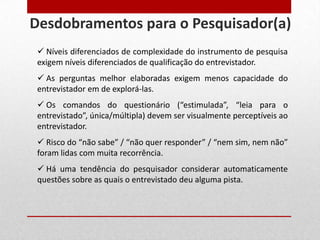  Níveis diferenciados de complexidade do instrumento de pesquisa
exigem níveis diferenciados de qualificação do entrevistador.
 As perguntas melhor elaboradas exigem menos capacidade do
entrevistador em de explorá-las.
 Os comandos do questionário (“estimulada”, “leia para o
entrevistado”, única/múltipla) devem ser visualmente perceptíveis ao
entrevistador.
 Risco do “não sabe” / “não quer responder” / “nem sim, nem não”
foram lidas com muita recorrência.
 Há uma tendência do pesquisador considerar automaticamente
questões sobre as quais o entrevistado deu alguma pista.
Desdobramentos para o Pesquisador(a)
 