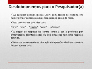  As questões ordinais (Escala Likert) com opções de resposta em
número ímpar concentraram as respostas na opção do meio.
 Isso ocorreu nas questões com:
Ótimo’ ‘bom’ ‘regular’ ‘ ruim’ ‘péssimo’.
 A opção de resposta no centro tende a ser a preferida por
entrevistados desinteressados ou que ainda não tem uma resposta
definida.
 Diversos entrevistadores têm aplicado questões distintas como se
fossem apenas uma:
Desdobramentos para o Pesquisador(a)
 