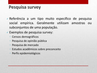  Referência a um tipo muito específico de pesquisa
social empírica. Geralmente utilizam amostras ou
subconjuntos de uma população.
 Exemplos de pesquisa survey:
◦ Censos demográficos
◦ Pesquisa de opinião pública
◦ Pesquisa de mercado
◦ Estudos acadêmicos sobre preconceito
◦ Perfis epidemiológicos
Pesquisa survey
 