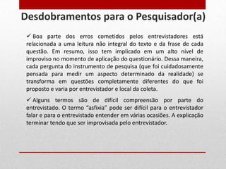  Boa parte dos erros cometidos pelos entrevistadores está
relacionada a uma leitura não integral do texto e da frase de cada
questão. Em resumo, isso tem implicado em um alto nível de
improviso no momento de aplicação do questionário. Dessa maneira,
cada pergunta do instrumento de pesquisa (que foi cuidadosamente
pensada para medir um aspecto determinado da realidade) se
transforma em questões completamente diferentes do que foi
proposto e varia por entrevistador e local da coleta.
 Alguns termos são de difícil compreensão por parte do
entrevistado. O termo “asfixia” pode ser difícil para o entrevistador
falar e para o entrevistado entender em várias ocasiões. A explicação
terminar tendo que ser improvisada pelo entrevistador.
Desdobramentos para o Pesquisador(a)
 