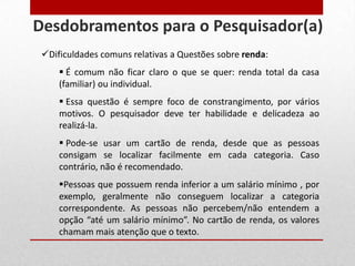Dificuldades comuns relativas a Questões sobre renda:
 É comum não ficar claro o que se quer: renda total da casa
(familiar) ou individual.
 Essa questão é sempre foco de constrangimento, por vários
motivos. O pesquisador deve ter habilidade e delicadeza ao
realizá-la.
 Pode-se usar um cartão de renda, desde que as pessoas
consigam se localizar facilmente em cada categoria. Caso
contrário, não é recomendado.
Pessoas que possuem renda inferior a um salário mínimo , por
exemplo, geralmente não conseguem localizar a categoria
correspondente. As pessoas não percebem/não entendem a
opção “até um salário mínimo”. No cartão de renda, os valores
chamam mais atenção que o texto.
Desdobramentos para o Pesquisador(a)
 