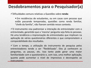 Dificuldades comuns relativas a Questões sobre renda:
 Em residências de estudantes, ou em casas com pessoas que
estão passando temporadas, questões como renda familiar,
“chefe da família”, não fizeram sentido nesse contexto.
O instrumento visa padronizar a interação do entrevistador com o
entrevistado, garantido que a ‘mesma’ pergunta seja feita às pessoas.
Há uma tendência a improvisação do entrevistados que implicam na
aplicação de vários questionários diferentes e que comprometem a
comparabilidade dos resultados.
 Com o tempo, a utilização do instrumento de pesquisa pelos
entrevistadores tende a ser “flexibilizada”. Eles já conhecem as
perguntas, as pausas, etc. Isso tanto pode gerar uma maior
familiaridade com o questionário e, com isso, uma melhor aplicação,
quanto pode aumentar o nível de improvisos e desrespeito ao
instrumento.
Desdobramentos para o Pesquisador(a)
 