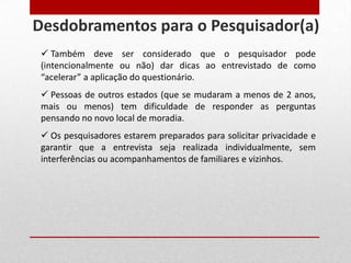  Também deve ser considerado que o pesquisador pode
(intencionalmente ou não) dar dicas ao entrevistado de como
“acelerar” a aplicação do questionário.
 Pessoas de outros estados (que se mudaram a menos de 2 anos,
mais ou menos) tem dificuldade de responder as perguntas
pensando no novo local de moradia.
 Os pesquisadores estarem preparados para solicitar privacidade e
garantir que a entrevista seja realizada individualmente, sem
interferências ou acompanhamentos de familiares e vizinhos.
Desdobramentos para o Pesquisador(a)
 