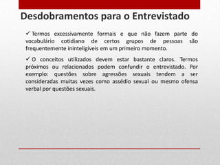  Termos excessivamente formais e que não fazem parte do
vocabulário cotidiano de certos grupos de pessoas são
frequentemente ininteligíveis em um primeiro momento.
 O conceitos utilizados devem estar bastante claros. Termos
próximos ou relacionados podem confundir o entrevistado. Por
exemplo: questões sobre agressões sexuais tendem a ser
consideradas muitas vezes como assédio sexual ou mesmo ofensa
verbal por questões sexuais.
Desdobramentos para o Entrevistado
 