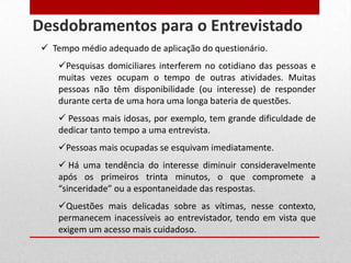  Tempo médio adequado de aplicação do questionário.
Pesquisas domiciliares interferem no cotidiano das pessoas e
muitas vezes ocupam o tempo de outras atividades. Muitas
pessoas não têm disponibilidade (ou interesse) de responder
durante certa de uma hora uma longa bateria de questões.
 Pessoas mais idosas, por exemplo, tem grande dificuldade de
dedicar tanto tempo a uma entrevista.
Pessoas mais ocupadas se esquivam imediatamente.
 Há uma tendência do interesse diminuir consideravelmente
após os primeiros trinta minutos, o que compromete a
“sinceridade” ou a espontaneidade das respostas.
Questões mais delicadas sobre as vítimas, nesse contexto,
permanecem inacessíveis ao entrevistador, tendo em vista que
exigem um acesso mais cuidadoso.
Desdobramentos para o Entrevistado
 