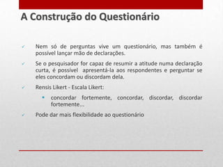  Nem só de perguntas vive um questionário, mas também é
possível lançar mão de declarações.
 Se o pesquisador for capaz de resumir a atitude numa declaração
curta, é possível apresentá-la aos respondentes e perguntar se
eles concordam ou discordam dela.
 Rensis Likert - Escala Likert:
 concordar fortemente, concordar, discordar, discordar
fortemente...
 Pode dar mais flexibilidade ao questionário
A Construção do Questionário
 