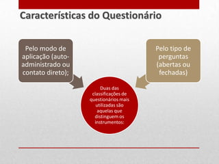 Duas das
classificações de
questionários mais
utilizadas são
aquelas que
distinguem os
instrumentos:
Pelo modo de
aplicação (auto-
administrado ou
contato direto);
Pelo tipo de
perguntas
(abertas ou
fechadas)
Características do Questionário
 