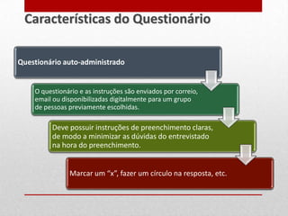Questionário auto-administrado
O questionário e as instruções são enviados por correio,
email ou disponibilizadas digitalmente para um grupo
de pessoas previamente escolhidas.
Deve possuir instruções de preenchimento claras,
de modo a minimizar as dúvidas do entrevistado
na hora do preenchimento.
Marcar um “x”, fazer um círculo na resposta, etc.
Características do Questionário
 