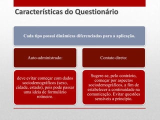 Cada tipo possui dinâmicas diferenciadas para a aplicação.
Auto-administrado:
deve evitar começar com dados
sociodemográficos (sexo,
cidade, estado), pois pode passar
uma ideia de formulário
rotineiro.
Contato direto:
Sugere-se, pelo contrário,
começar por aspectos
sociodemográficos, a fim de
estabelecer a continuidade na
comunicação. Evitar questões
sensíveis a princípio.
Características do Questionário
 