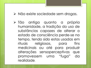  Não existe sociedade sem drogas.
 Tão antiga quanto a própria
humanidade, a tradição do uso de
substâncias capazes de alterar o
estado de consciência perde-se no
tempo, tendo sido estas usadas em
rituais religiosos, para fins
medicinais ou até para produzir
alterações sensoperceptivas que
promovessem uma “fuga” da
realidade.
 