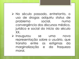 No século passado, entretanto, o
uso de drogas adquiriu status de
problema social, numa
convergência dos discursos médico,
jurídico e social do início do século
XX.
 Inaugurou se uma nova
representação sobre o usuário, que
transita entre os estigmas da
marginalização e da fraqueza
moral.
 