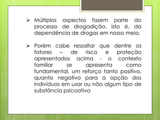  Múltiplos aspectos fazem parte do
processo de drogadição, isto é, da
dependência de drogas em nosso meio.
 Porém cabe ressaltar que dentre os
fatores – de risco e proteção
apresentados acima - o contexto
familiar se apresenta como
fundamental, um reforço tanto positivo,
quanto negativo para a opção dos
indivíduos em usar ou não algum tipo de
substância psicoativa
 