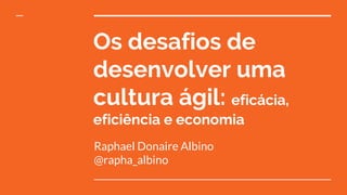 Os desafios de
desenvolver uma
cultura ágil: eficácia,
eficiência e economia
Raphael Donaire Albino
@rapha_albino
 
