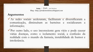 Redação – Prof. João Mendonça
Blog - http://profjcmendonca.blogspot.com
Argumentos
As redes sociais aceleraram, facilitaram e diversificaram a
comunicação, diminuíram as barreiras e socializaram a
informação;
Por outro lado, o uso inconsciente gera vício e pode causar
várias doenças, como o isolamento social, a confusão da
realidade com o mundo da fantasia, instabilidade de humor e
intolerância.
 