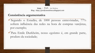Redação – Prof. João Mendonça
Blog - http://profjcmendonca.blogspot.com
Consistência argumentativa
Segundo o Estadão, de 1000 pessoas entrevistadas, 77%
sofrem influência das redes na hora de compras varejistas,
por exemplo;
Para Emile Durkheim, nosso egoísmo é, em grande parte,
produto da sociedade;
 