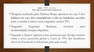 Redação – Prof. João Mendonça
Blog - http://profjcmendonca.blogspot.com
Pesquisa realizada pela Nielsen Ibope apontou no top 5 dos
hábitos no uso dos smartphone a ida ao banheiro, acordar
com o celular à mão e usar enquanto assiste TV;
Segundo Zygmunt Bauman, vivemos uma
modernidade/tempos líquidos;
Segundo a Quartz (agência norte-americana que divulga notícias
sobre a nova economia global ), Cerca de 70% dos brasileiros
ativos no Facebook se informam pela rede social;
 