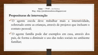 Redação – Prof. João Mendonça
Blog - http://profjcmendonca.blogspot.com
Proposituras de intervenção
O agente escola deve trabalhar mais a interatividade,
sobretudo entre as crianças, através de projetos que incluam o
contato pessoal;
O agente família pode dar exemplos em casa, através dos
pais, de forma a diminuir o uso das redes sociais no ambiente
familiar;
 