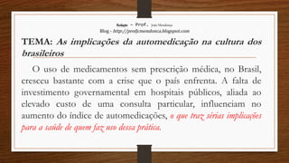 Redação – Prof. João Mendonça
Blog - http://profjcmendonca.blogspot.com
TEMA: As implicações da automedicação na cultura dos
brasileiros
O uso de medicamentos sem prescrição médica, no Brasil,
cresceu bastante com a crise que o país enfrenta. A falta de
investimento governamental em hospitais públicos, aliada ao
elevado custo de uma consulta particular, influenciam no
aumento do índice de automedicações, o que traz sérias implicações
para a saúde de quem faz uso dessa prática.
 