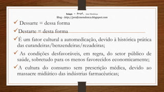 Redação – Prof. João Mendonça
Blog - http://profjcmendonca.blogspot.com
 Dessarte = dessa forma
Destarte = desta forma
É um fator cultural a automedicação, devido à histórica prática
das curandeiras/benzendeiras/rezadeiras;
 As condições desfavoráveis, em regra, do setor público de
saúde, sobretudo para os menos favorecidos economicamente;
A cultura do consumo sem prescrição médica, devido ao
massacre midiático das indústrias farmacêuticas;
 