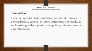 Redação – Prof. João Mendonça
Blog - http://profjcmendonca.blogspot.com
Comentário
Além de apontar fator-problema gerador da cultura da
automedicação, caberia ao texto apresentar, sobretudo, as
implicações geradas a partir dessa prática, primordialmente
já na introdução.
 