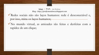 Redação – Prof. João Mendonça
Blog - http://profjcmendonca.blogspot.com
Redes sociais não são laços humanos: rede é desconectável e,
por isso, mina os laços humanos;
No mundo virtual, as amizades são feitas e desfeitas com a
rapidez de um clique;
 