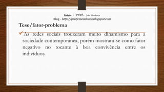 Redação – Prof. João Mendonça
Blog - http://profjcmendonca.blogspot.com
Tese/fator-problema
As redes sociais trouxeram muito dinamismo para a
sociedade contemporânea, porém mostram-se como fator
negativo no tocante à boa convivência entre os
indivíduos.
 