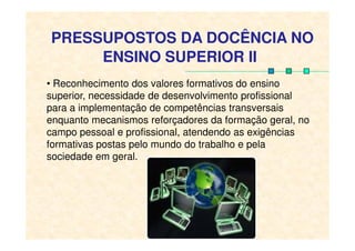 PRESSUPOSTOS DA DOCÊNCIA NO
ENSINO SUPERIOR II
• Reconhecimento dos valores formativos do ensino
superior, necessidade de desenvolvimento profissional
para a implementação de competências transversais
enquanto mecanismos reforçadores da formação geral, noenquanto mecanismos reforçadores da formação geral, no
campo pessoal e profissional, atendendo as exigências
formativas postas pelo mundo do trabalho e pela
sociedade em geral.
 