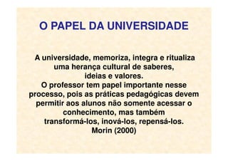 O PAPEL DA UNIVERSIDADE
A universidade, memoriza, integra e ritualiza
uma herança cultural de saberes,
ideias e valores.
O professor tem papel importante nesseO professor tem papel importante nesse
processo, pois as práticas pedagógicas devem
permitir aos alunos não somente acessar o
conhecimento, mas também
transformá-los, inová-los, repensá-los.
Morin (2000)
 