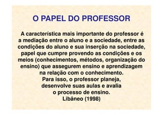 O PAPEL DO PROFESSOR
A característica mais importante do professor é
a mediação entre o aluno e a sociedade, entre as
condições do aluno e sua inserção na sociedade,
papel que cumpre provendo as condições e os
meios (conhecimentos, métodos, organização domeios (conhecimentos, métodos, organização do
ensino) que assegurem ensino e aprendizagem
na relação com o conhecimento.
Para isso, o professor planeja,
desenvolve suas aulas e avalia
o processo de ensino.
Libâneo (1998)
 