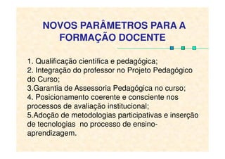 1. Qualificação científica e pedagógica;
2. Integração do professor no Projeto Pedagógico
do Curso;
NOVOS PARÂMETROS PARA A
FORMAÇÃO DOCENTE
do Curso;
3.Garantia de Assessoria Pedagógica no curso;
4. Posicionamento coerente e consciente nos
processos de avaliação institucional;
5.Adoção de metodologias participativas e inserção
de tecnologias no processo de ensino-
aprendizagem.
 