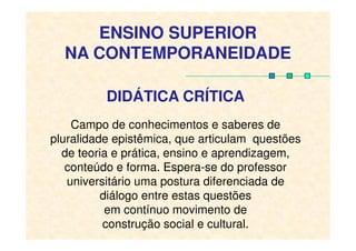 DIDÁTICA CRÍTICA
Campo de conhecimentos e saberes de
ENSINO SUPERIOR
NA CONTEMPORANEIDADE
Campo de conhecimentos e saberes de
pluralidade epistêmica, que articulam questões
de teoria e prática, ensino e aprendizagem,
conteúdo e forma. Espera-se do professor
universitário uma postura diferenciada de
diálogo entre estas questões
em contínuo movimento de
construção social e cultural.
 