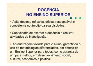 • Ação docente reflexiva, crítica, responsável e
competente no âmbito da sua disciplina;
• Capacidade de exercer a docência e realizar
DOCÊNCIA
NO ENSINO SUPERIOR
• Capacidade de exercer a docência e realizar
atividades de investigação;
• Aprendizagem voltada para o aluno, garantindo o
uso de metodologias diferenciadas, em defesa de
um Ensino Superior para todos, como garantia de
um país melhor, em desenvolvimento social,
cultural, econômico e político.
 