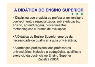 A DIDÁTICA DO ENSINO SUPERIOR
• Disciplina que propicia ao professor universitário
conhecimentos especializados sobre educação,
ensino, aprendizagem, procedimentos
metodológicos e formas de avaliação;
• A Didática do Ensino Superior emerge da
necessidade de qualificar a aula universitária;
• A formação profissional dos professores
universitários, inclusive a pedagógica, qualifica o
exercício da docência no Ensino Superior
Zabalza (2004)
 