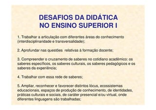 DESAFIOS DA DIDÁTICA
NO ENSINO SUPERIOR I
1. Trabalhar a articulação com diferentes áreas do conhecimento
(interdisciplinaridade e transversalidade);
2. Aprofundar nas questões relativas à formação docente;
3. Compreender o cruzamento de saberes no cotidiano acadêmico: os
saberes específicos, os saberes culturais, os saberes pedagógicos e os
saberes da experiência;
4. Trabalhar com essa rede de saberes;
5. Ampliar, reconhecer e favorecer distintos lócus, ecossistemas
educacionais, espaços de produção de conhecimento, de identidades,
práticas culturais e sociais, de caráter presencial e/ou virtual, onde
diferentes linguagens são trabalhadas;
 