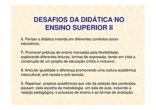 DESAFIOS DA DIDÁTICA NO
ENSINO SUPERIOR II
6. Pensar a didática inserida em diferentes contextos socio-
educativos;
7. Promover práticas de ensino marcadas pela flexibilidade,
explorando diferentes leituras, formas de expressão, tendo em vista aexplorando diferentes leituras, formas de expressão, tendo em vista a
construção de um projeto de educação crítico e inclusivo;
8. Articular igualdade e diferença promovendo uma cultura acadêmica
intercultural, anti-racista e anti-sexista;
9. Repensar projetos acadêmicos que vão da seleção dos conteúdos,
passam pela escolha da metodologia em sala de aula, incluindo a
relação pedagógica, o processo de ensino e as formas de avaliação.
 