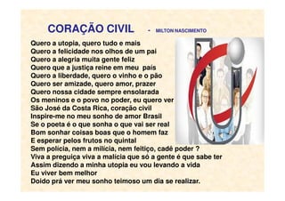 CORAÇÃO CIVIL - MILTON NASCIMENTO
Quero a utopia, quero tudo e mais
Quero a felicidade nos olhos de um pai
Quero a alegria muita gente feliz
Quero que a justiça reine em meu país
Quero a liberdade, quero o vinho e o pão
Quero ser amizade, quero amor, prazer
Quero nossa cidade sempre ensolarada
Os meninos e o povo no poder, eu quero verOs meninos e o povo no poder, eu quero ver
São José da Costa Rica, coração civil
Inspire-me no meu sonho de amor Brasil
Se o poeta é o que sonha o que vai ser real
Bom sonhar coisas boas que o homem faz
E esperar pelos frutos no quintal
Sem polícia, nem a milícia, nem feitiço, cadê poder ?
Viva a preguiça viva a malícia que só a gente é que sabe ter
Assim dizendo a minha utopia eu vou levando a vida
Eu viver bem melhor
Doido prá ver meu sonho teimoso um dia se realizar.
 